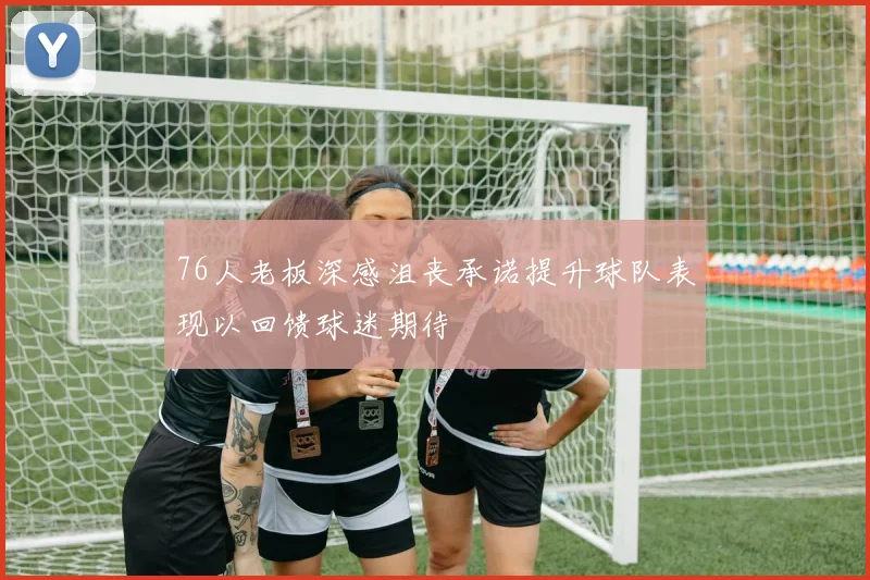 76人老板深感沮丧承诺提升球队表现以回馈球迷期待