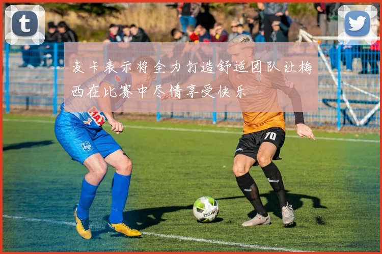 麦卡表示将全力打造舒适团队让梅西在比赛中尽情享受快乐