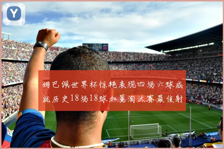 姆巴佩世界杯惊艳表现四场六球成就历史18场18球加冕淘汰赛最佳射手