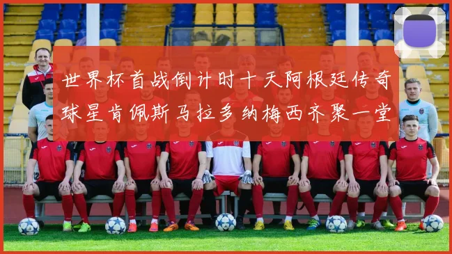 世界杯首战倒计时十天阿根廷传奇球星肯佩斯马拉多纳梅西齐聚一堂预热