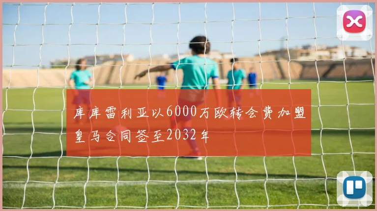 库库雷利亚以6000万欧转会费加盟皇马合同签至2032年