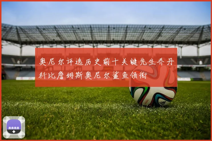 奥尼尔评选历史前十关键先生乔丹科比詹姆斯奥尼尔鲨鱼领衔
