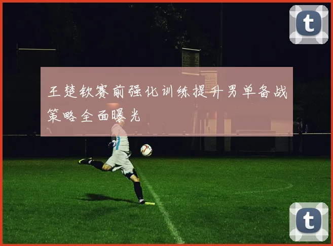 王楚钦赛前强化训练提升男单备战策略全面曝光