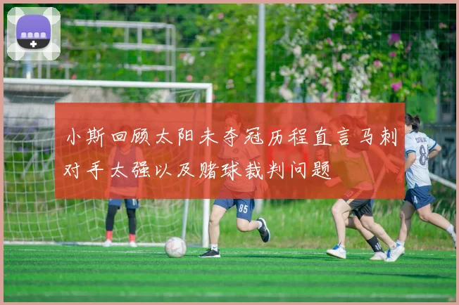 小斯回顾太阳未夺冠历程直言马刺对手太强以及赌球裁判问题