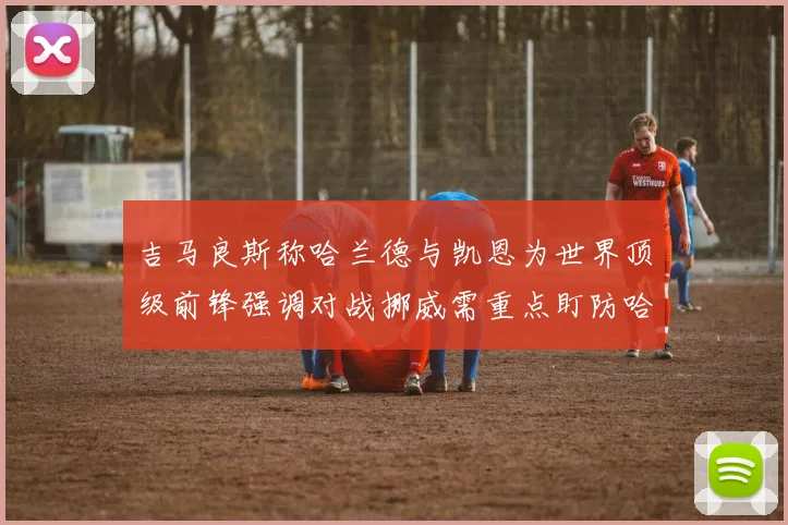 吉马良斯称哈兰德与凯恩为世界顶级前锋强调对战挪威需重点盯防哈兰德