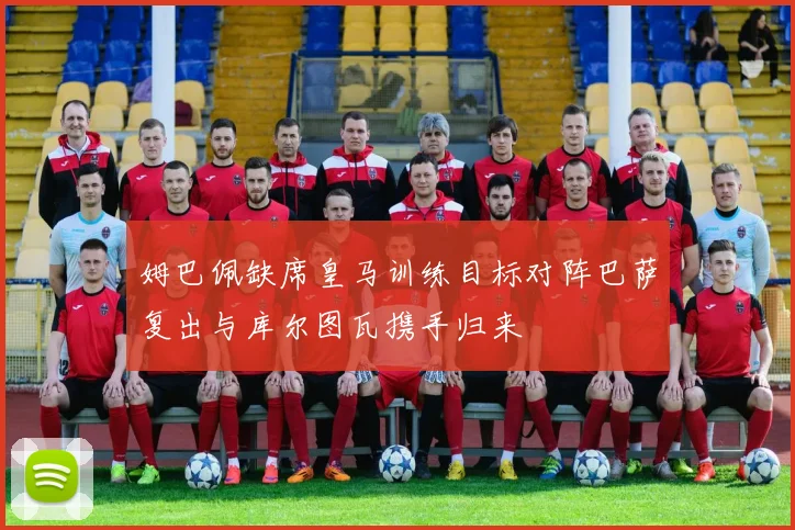 姆巴佩缺席皇马训练目标对阵巴萨复出与库尔图瓦携手归来