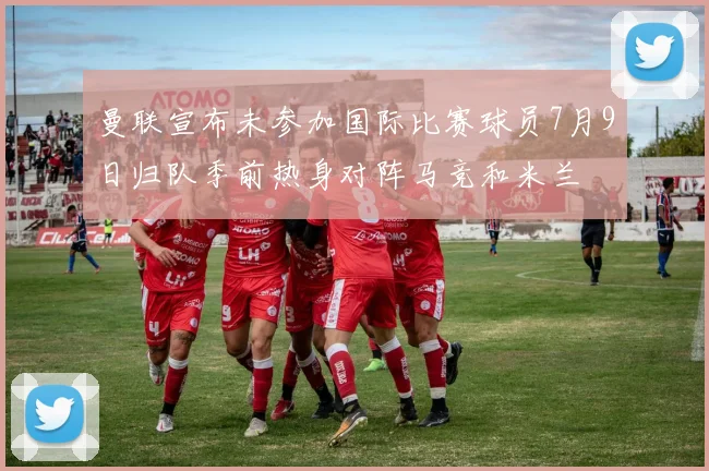 曼联宣布未参加国际比赛球员7月9日归队季前热身对阵马竞和米兰