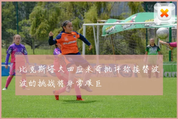 比克斯塔夫回应米奇批评称接替波波的挑战将非常艰巨