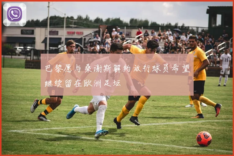 巴黎愿与桑谢斯解约放行球员希望继续留在欧洲足坛