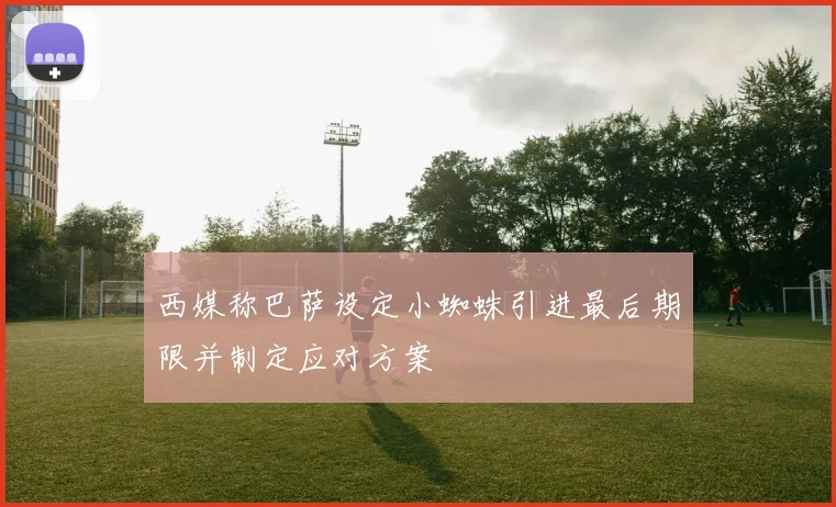 西媒称巴萨设定小蜘蛛引进最后期限并制定应对方案