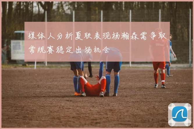 媒体人分析夏联表现杨瀚森需争取常规赛稳定出场机会