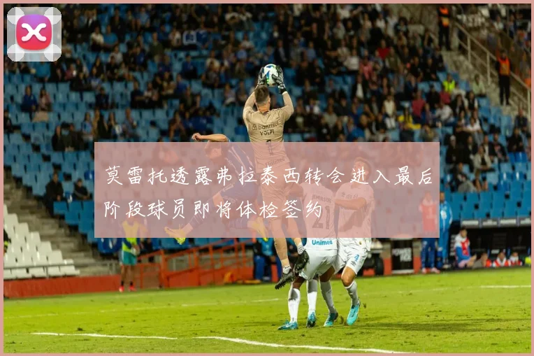莫雷托透露弗拉泰西转会进入最后阶段球员即将体检签约