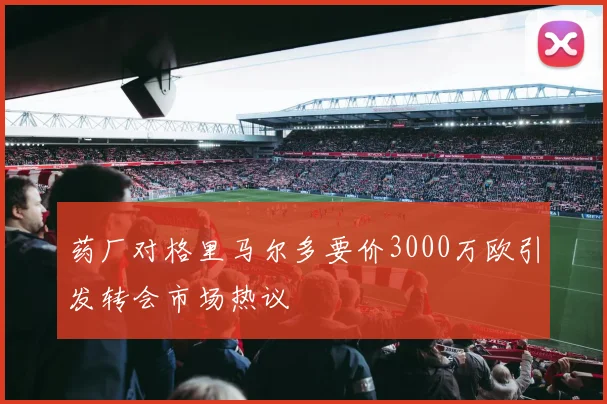 药厂对格里马尔多要价3000万欧引发转会市场热议