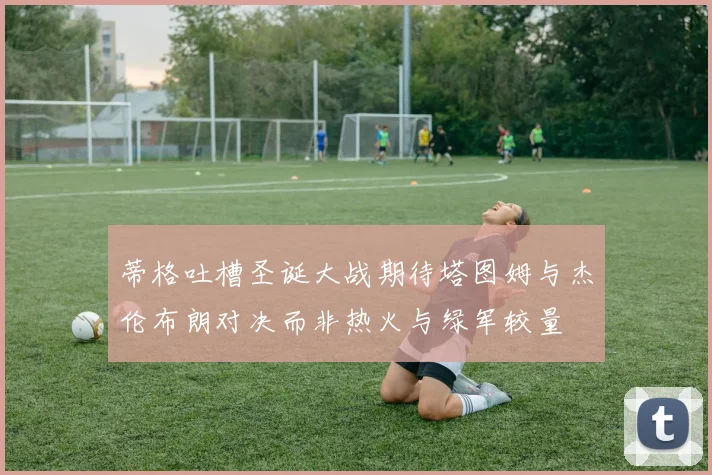 蒂格吐槽圣诞大战期待塔图姆与杰伦布朗对决而非热火与绿军较量