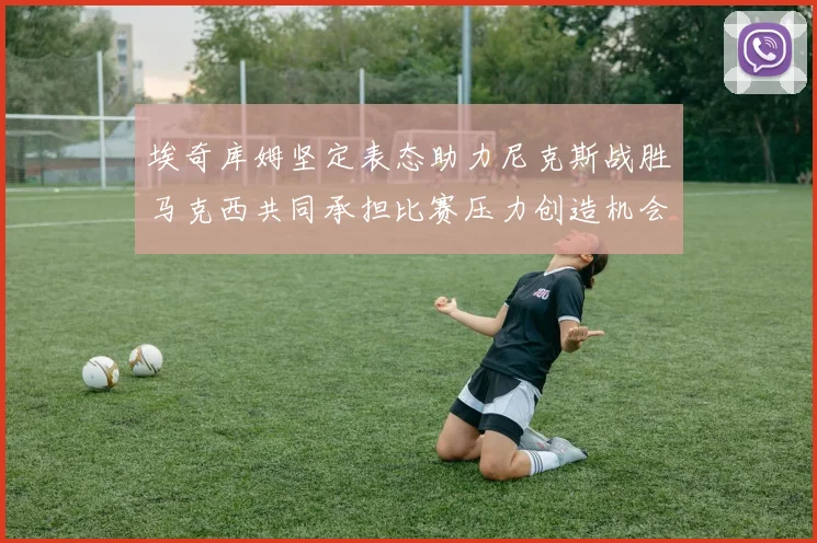 埃奇库姆坚定表态助力尼克斯战胜马克西共同承担比赛压力创造机会