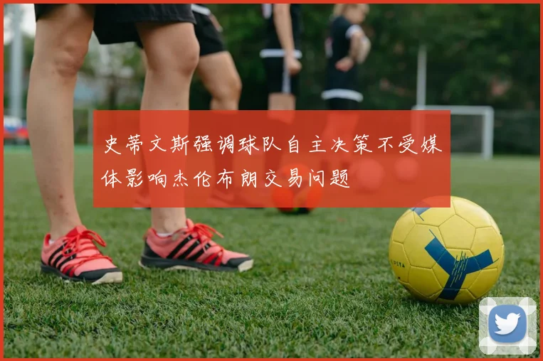 史蒂文斯强调球队自主决策不受媒体影响杰伦布朗交易问题