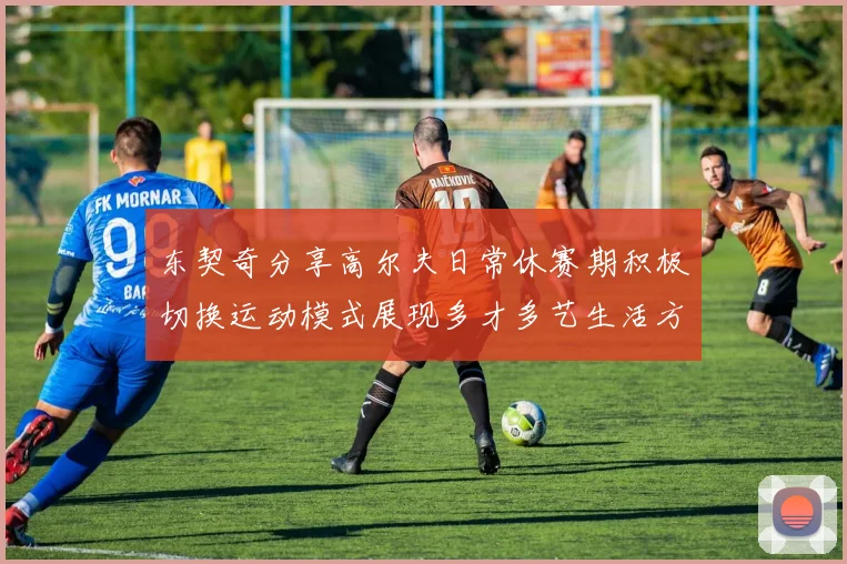 东契奇分享高尔夫日常休赛期积极切换运动模式展现多才多艺生活方式