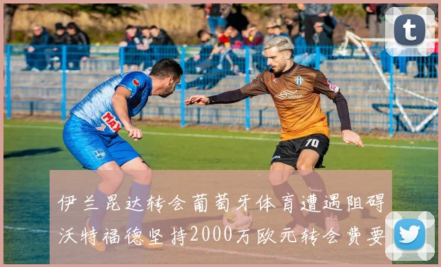 伊兰昆达转会葡萄牙体育遭遇阻碍沃特福德坚持2000万欧元转会费要求