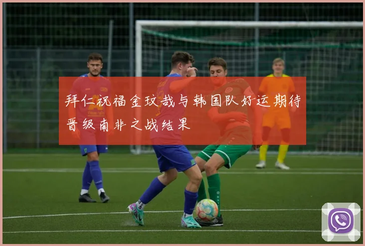 拜仁祝福金玟哉与韩国队好运期待晋级南非之战结果