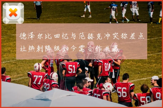 德泽尔比回忆与范赫克冲突称差点让热刺降级如今需合作共赢