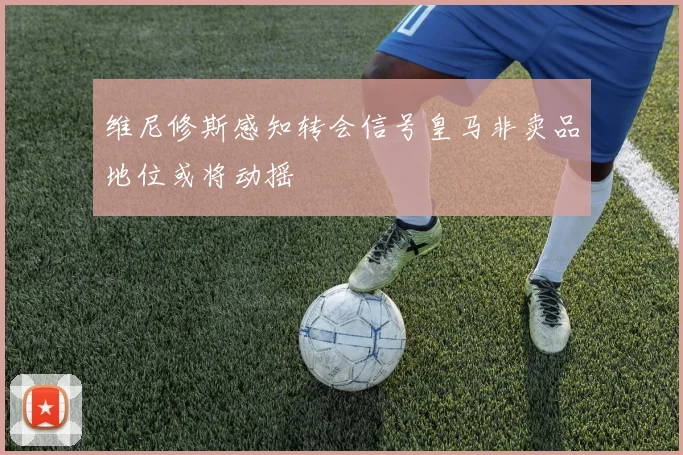 维尼修斯感知转会信号皇马非卖品地位或将动摇